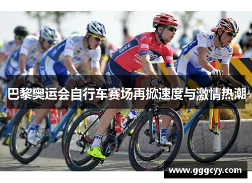 巴黎奥运会自行车赛场再掀速度与激情热潮